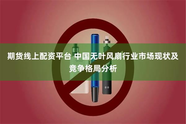 期货线上配资平台 中国无叶风扇行业市场现状及竞争格局分析