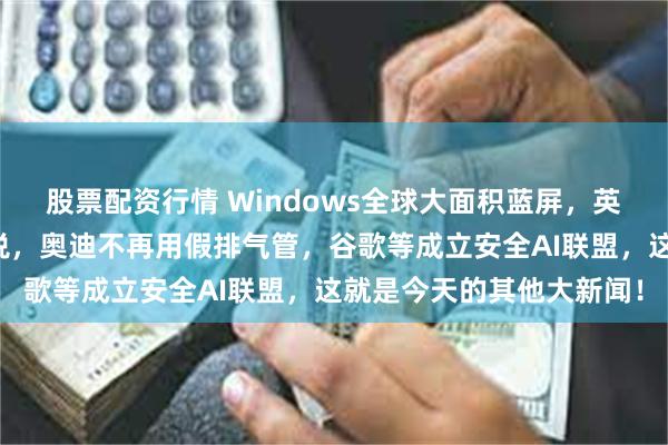 股票配资行情 Windows全球大面积蓝屏，英国不对国产电车加收关税，奥迪不再用假排气管，谷歌等成立安全AI联盟，这就是今天的其他大新闻！