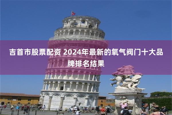 吉首市股票配资 2024年最新的氧气阀门十大品牌排名结果