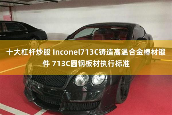 十大杠杆炒股 Inconel713C铸造高温合金棒材锻件 713C圆钢板材执行标准