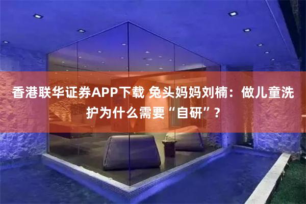 香港联华证券APP下载 兔头妈妈刘楠：做儿童洗护为什么需要“自研”？