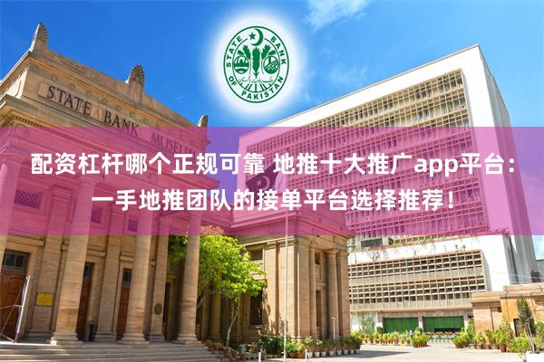 配资杠杆哪个正规可靠 地推十大推广app平台：一手地推团队的接单平台选择推荐！