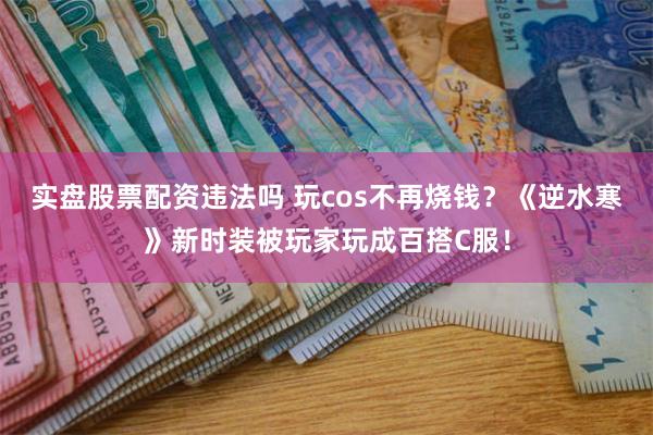 实盘股票配资违法吗 玩cos不再烧钱？《逆水寒》新时装被玩家玩成百搭C服！