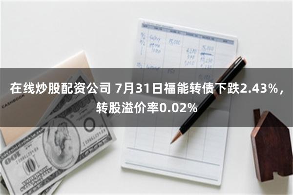 在线炒股配资公司 7月31日福能转债下跌2.43%，转股溢价率0.02%