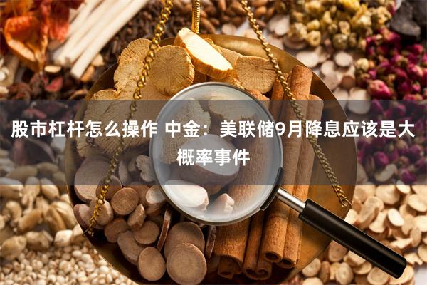 股市杠杆怎么操作 中金：美联储9月降息应该是大概率事件