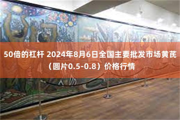 50倍的杠杆 2024年8月6日全国主要批发市场黄芪（圆片0.5-0.8）价格行情