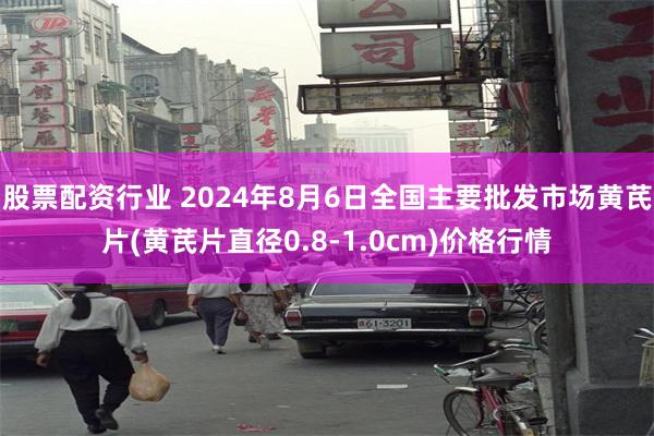 股票配资行业 2024年8月6日全国主要批发市场黄芪片(黄芪片直径0.8-1.0cm)价格行情