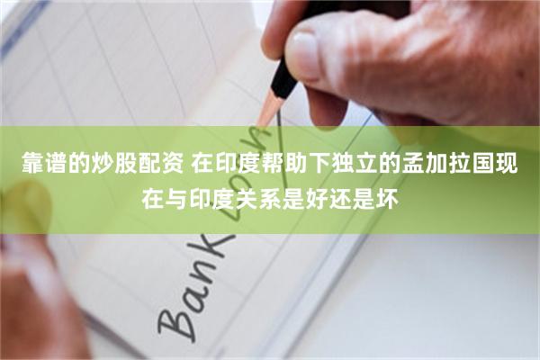 靠谱的炒股配资 在印度帮助下独立的孟加拉国现在与印度关系是好还是坏