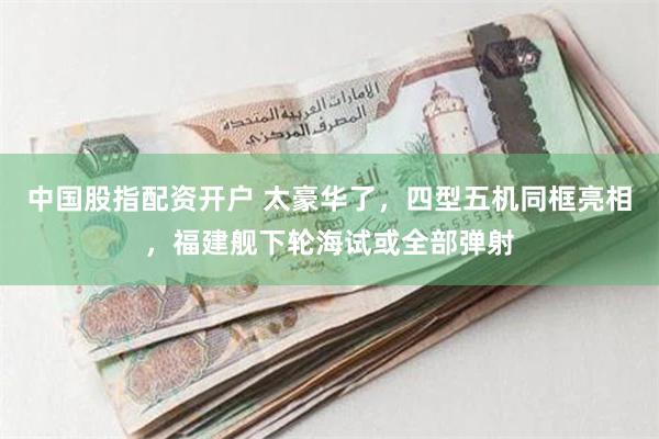 中国股指配资开户 太豪华了，四型五机同框亮相，福建舰下轮海试或全部弹射