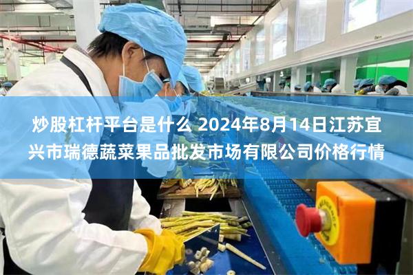 炒股杠杆平台是什么 2024年8月14日江苏宜兴市瑞德蔬菜果品批发市场有限公司价格行情