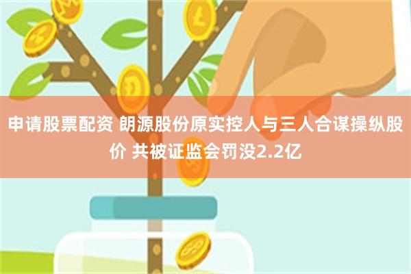 申请股票配资 朗源股份原实控人与三人合谋操纵股价 共被证监会罚没2.2亿