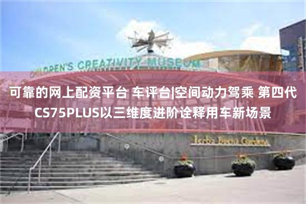 可靠的网上配资平台 车评台|空间动力驾乘 第四代CS75PLUS以三维度进阶诠释用车新场景