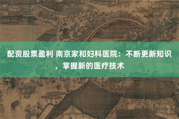 配资股票盈利 南京家和妇科医院：不断更新知识，掌握新的医疗技术