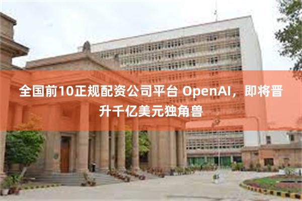 全国前10正规配资公司平台 OpenAI，即将晋升千亿美元独角兽