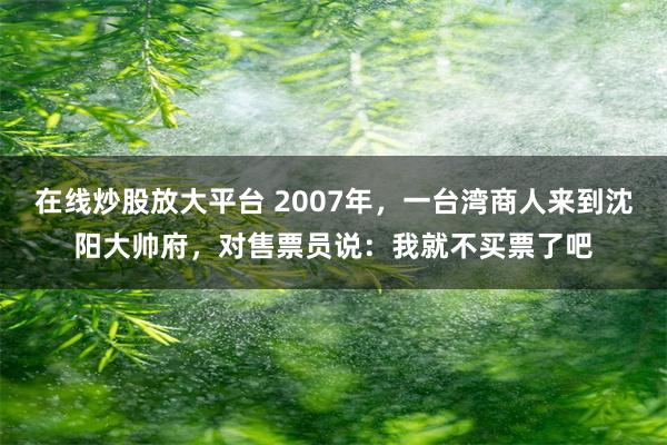 在线炒股放大平台 2007年，一台湾商人来到沈阳大帅府，对售票员说：我就不买票了吧