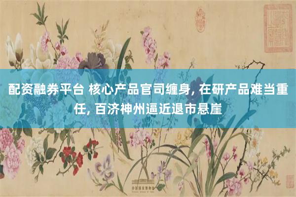 配资融券平台 核心产品官司缠身, 在研产品难当重任, 百济神州逼近退市悬崖