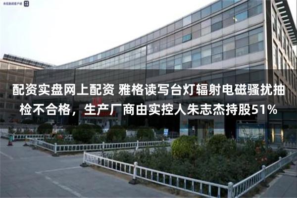 配资实盘网上配资 雅格读写台灯辐射电磁骚扰抽检不合格，生产厂商由实控人朱志杰持股51%