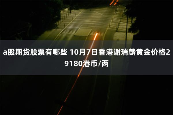 a股期货股票有哪些 10月7日香港谢瑞麟黄金价格29180港币/两