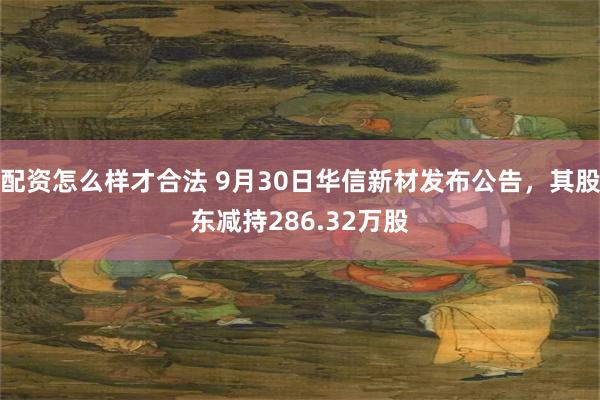 配资怎么样才合法 9月30日华信新材发布公告，其股东减持286.32万股