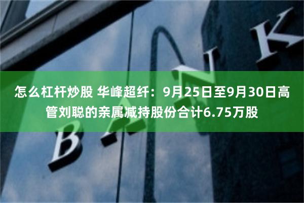 怎么杠杆炒股 华峰超纤：9月25日至9月30日高管刘聪的亲属减持股份合计6.75万股