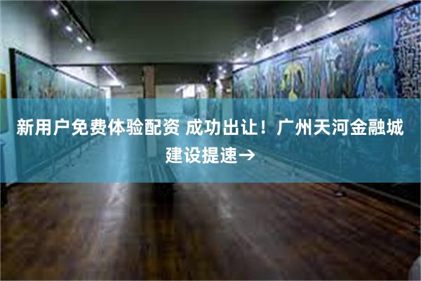 新用户免费体验配资 成功出让！广州天河金融城建设提速→