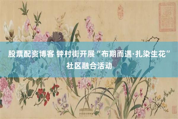 股票配资博客 钟村街开展“布期而遇·扎染生花”社区融合活动