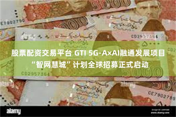 股票配资交易平台 GTI 5G-A×AI融通发展项目 “智网慧城”计划全球招募正式启动