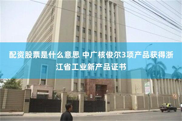 配资股票是什么意思 中广核俊尔3项产品获得浙江省工业新产品证书