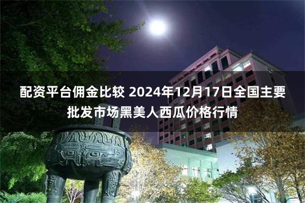 配资平台佣金比较 2024年12月17日全国主要批发市场黑美人西瓜价格行情