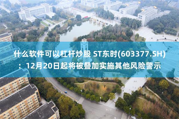 什么软件可以杠杆炒股 ST东时(603377.SH)：12月20日起将被叠加实施其他风险警示