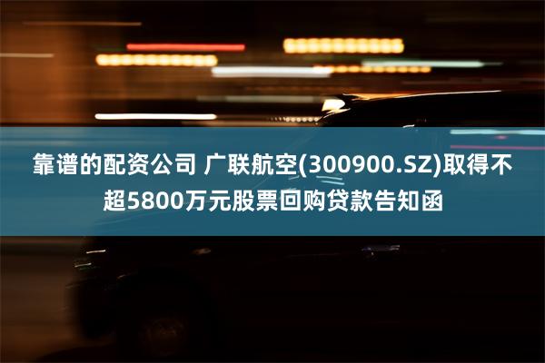 靠谱的配资公司 广联航空(300900.SZ)取得不超5800万元股票回购贷款告知函