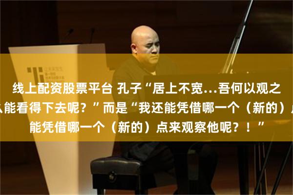 线上配资股票平台 孔子“居上不宽…吾何以观之哉？”不是“我怎么能看得下去呢？”而是“我还能凭借哪一个（新的）点来观察他呢？！”