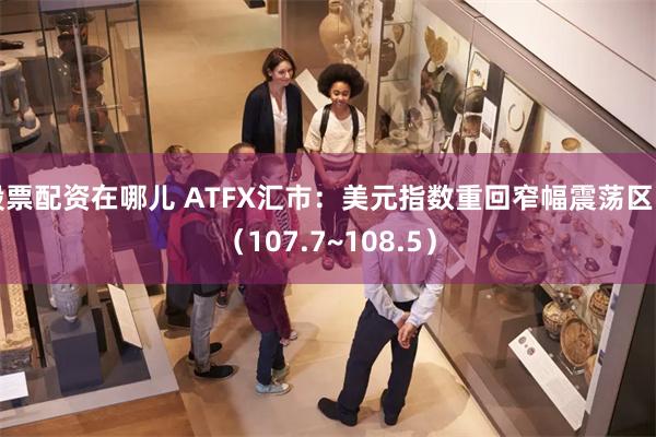 股票配资在哪儿 ATFX汇市：美元指数重回窄幅震荡区间（107.7~108.5）