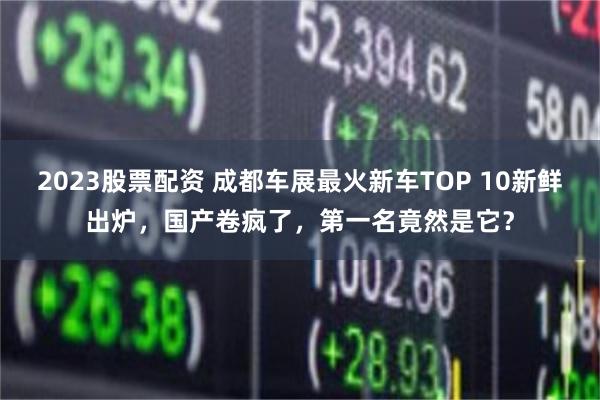 2023股票配资 成都车展最火新车TOP 10新鲜出炉，国产卷疯了，第一名竟然是它？