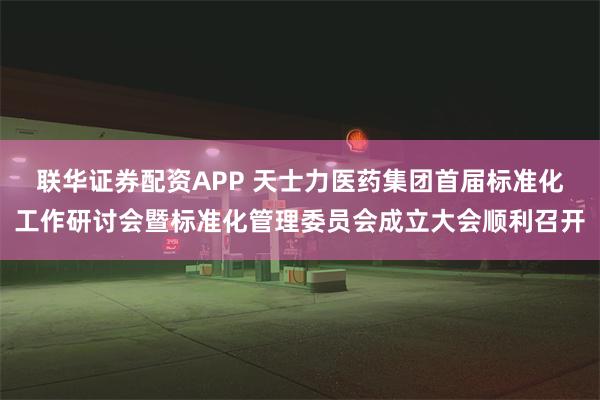 联华证券配资APP 天士力医药集团首届标准化工作研讨会暨标准化管理委员会成立大会顺利召开