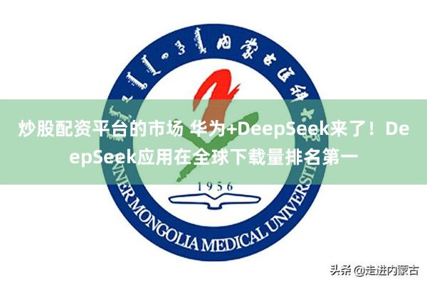 炒股配资平台的市场 华为+DeepSeek来了！DeepSeek应用在全球下载量排名第一