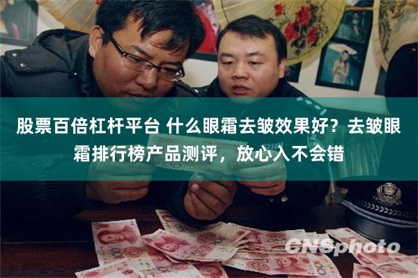 股票百倍杠杆平台 什么眼霜去皱效果好？去皱眼霜排行榜产品测评，放心入不会错