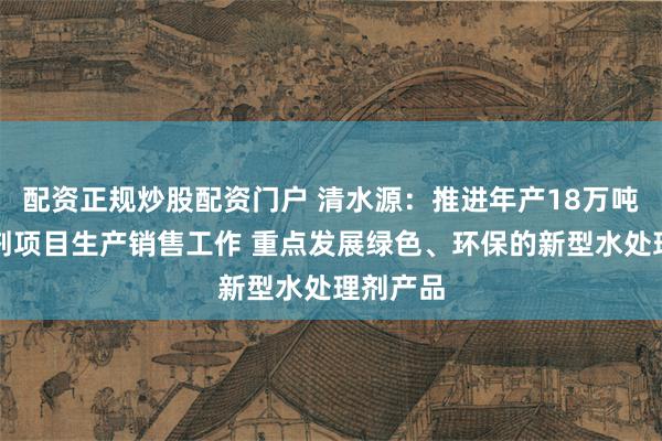 配资正规炒股配资门户 清水源：推进年产18万吨水处理剂项目生产销售工作 重点发展绿色、环保的新型水处理剂产品